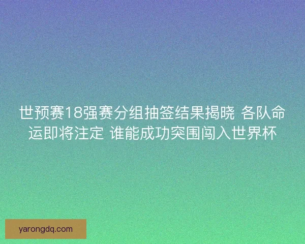 世预赛18强赛分组抽签结果揭晓 各队命运即将注定 谁能成功突围闯入世界杯