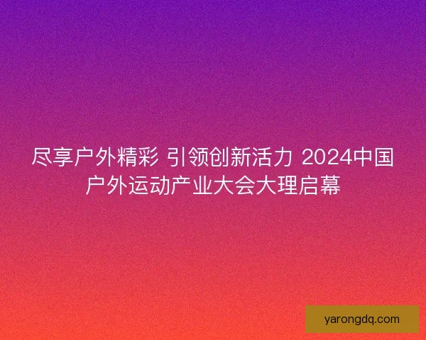 尽享户外精彩 引领创新活力 2024中国户外运动产业大会大理启幕 尽享户外精彩 引领创新活力 2024中国户外运动产业大会大理启幕