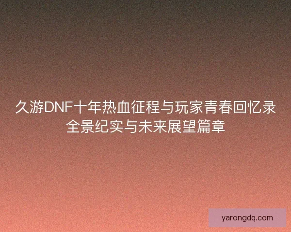 久游DNF十年热血征程与玩家青春回忆录全景纪实与未来展望篇章