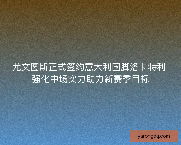尤文图斯正式签约意大利国脚洛卡特利 强化中场实力助力新赛季目标