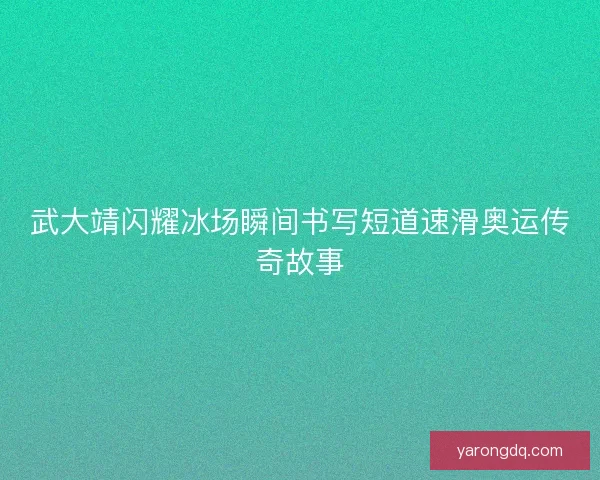 武大靖闪耀冰场瞬间书写短道速滑奥运传奇故事