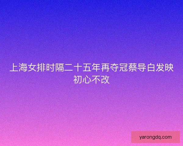 上海女排时隔二十五年再夺冠蔡导白发映初心不改