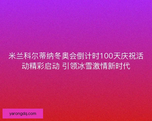 米兰科尔蒂纳冬奥会倒计时100天庆祝活动精彩启动 引领冰雪激情新时代