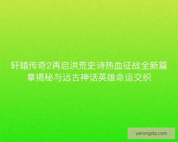 轩辕传奇2再启洪荒史诗热血征战全新篇章揭秘与远古神话英雄命运交织