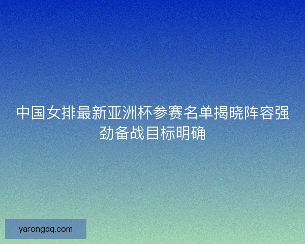 中国女排最新亚洲杯参赛名单揭晓阵容强劲备战目标明确 中国女排最新亚洲杯参赛名单揭晓阵容强劲备战目标明确