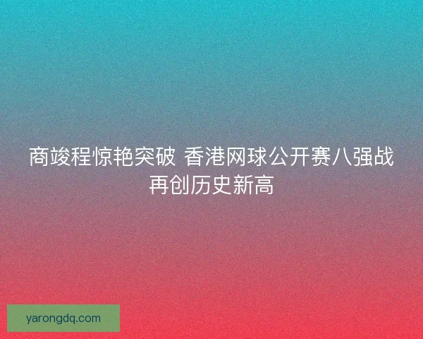 商竣程惊艳突破 香港网球公开赛八强战再创历史新高