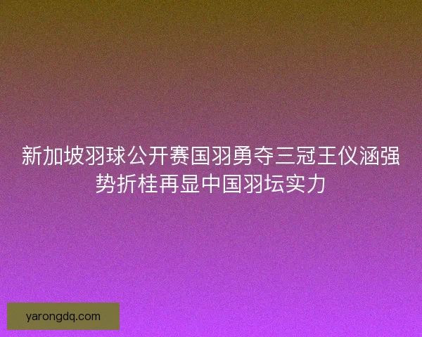 新加坡羽球公开赛国羽勇夺三冠王仪涵强势折桂再显中国羽坛实力