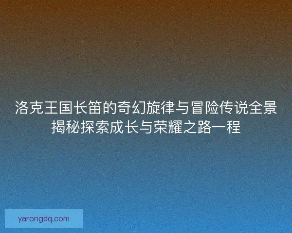 洛克王国长笛的奇幻旋律与冒险传说全景揭秘探索成长与荣耀之路一程