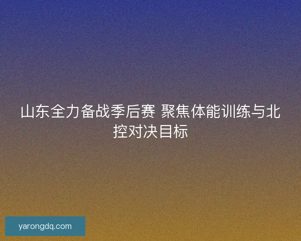 山东全力备战季后赛 聚焦体能训练与北控对决目标