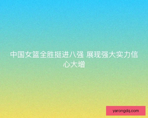 中国女篮全胜挺进八强 展现强大实力信心大增