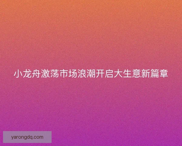 小龙舟激荡市场浪潮开启大生意新篇章