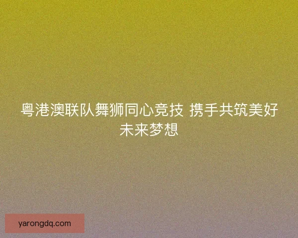 粤港澳联队舞狮同心竞技 携手共筑美好未来梦想