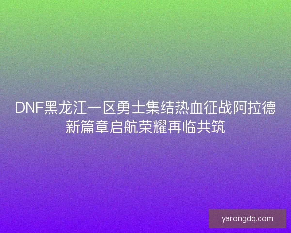 DNF黑龙江一区勇士集结热血征战阿拉德新篇章启航荣耀再临共筑