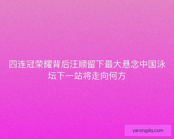 四连冠荣耀背后汪顺留下最大悬念中国泳坛下一站将走向何方 四连冠荣耀背后汪顺留下最大悬念中国泳坛下一站将走向何方