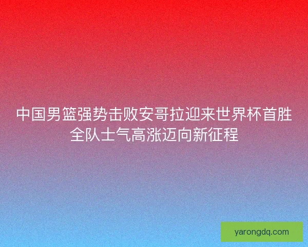 中国男篮强势击败安哥拉迎来世界杯首胜全队士气高涨迈向新征程