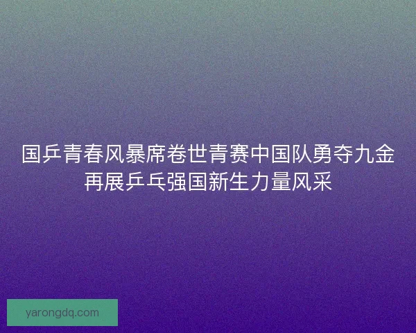 国乒青春风暴席卷世青赛中国队勇夺九金再展乒乓强国新生力量风采
